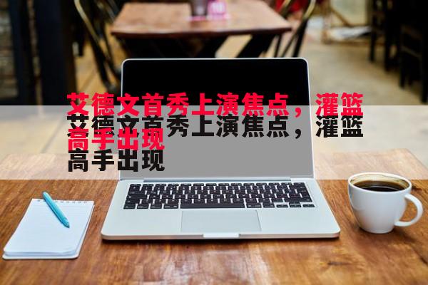 悟空体育官方网站-艾德文首秀上演焦点,灌篮高手出现 悟空体育官方网站-艾德文首秀上演焦点,灌篮高手出现